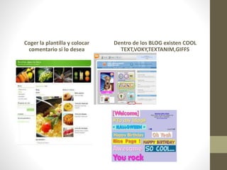 Coger la plantilla y colocar
comentario si lo desea
Dentro de los BLOG existen COOL
TEXT,VOKY,TEXTANIM,GIFFS
 