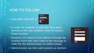 HOW TO FOLLOW
• Click JOIN THIS SITE 
• In order for students to add their blog posts
directly to this site, students need to create a
Gmail account
• Students can submit Gmail address through the
Contact Form with class code as the message in
order for the Administrator to collect emails
• Administrator can then add students as Authors
 