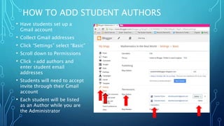 HOW TO ADD STUDENT AUTHORS
• Have students set up a
Gmail account
• Collect Gmail addresses
• Click “Settings” select “Basic”
• Scroll down to Permissions
• Click +add authors and
enter student email
addresses
• Students will need to accept
invite through their Gmail
account
• Each student will be listed
as an Author while you are
the Administrator
 