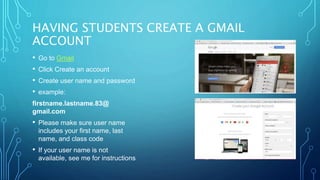 HAVING STUDENTS CREATE A GMAIL
ACCOUNT
• Go to Gmail
• Click Create an account
• Create user name and password
• example:
firstname.lastname.83@
gmail.com
• Please make sure user name
includes your first name, last
name, and class code
• If your user name is not
available, see me for instructions
 