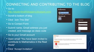 CONNECTING AND CONTRIBUTING TO THE BLOG
• Go to:
http://studentmathbloggers.blogspot.com/
• Scroll to bottom of blog
• Click “Join This Site”
• Go to Contact Form
• Submit name, Gmail address you just
created, and message as class code
• Go to your Gmail account
• Open email “You have been invited to
contribute to Mathematics in the Real
World”
• Click “Accept Invitation”
 