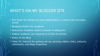 WHAT’S ON MY BLOGGER SITE
• RSS feeds for articles on how mathematics is used in the everyday
world
• Blogging Rubric for students
• Questions students need to answer in blog post
• Videos students can respond to in lieu of articles
• Rules of the Blog
• “How To” tutorial for getting set up, posting videos, links, pictures,
comments, and blog responses
 