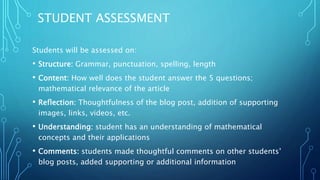 STUDENT ASSESSMENT
Students will be assessed on:
• Structure: Grammar, punctuation, spelling, length
• Content: How well does the student answer the 5 questions;
mathematical relevance of the article
• Reflection: Thoughtfulness of the blog post, addition of supporting
images, links, videos, etc.
• Understanding: student has an understanding of mathematical
concepts and their applications
• Comments: students made thoughtful comments on other students’
blog posts, added supporting or additional information
 