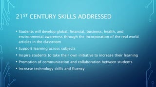 21ST CENTURY SKILLS ADDRESSED
• Students will develop global, financial, business, health, and
environmental awareness through the incorporation of the real world
articles in the classroom
• Support learning across subjects
• Inspire students to take their own initiative to increase their learning
• Promotion of communication and collaboration between students
• Increase technology skills and fluency
 