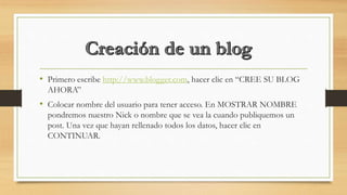 • Primero escribe http://www.blogger.com, hacer clic en “CREE SU BLOG
AHORA”
• Colocar nombre del usuario para tener acceso. En MOSTRAR NOMBRE
pondremos nuestro Nick o nombre que se vea la cuando publiquemos un
post. Una vez que hayan rellenado todos los datos, hacer clic en
CONTINUAR.
 