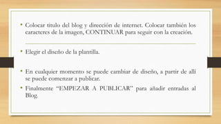 • Colocar titulo del blog y dirección de internet. Colocar también los
caracteres de la imagen, CONTINUAR para seguir con la creación.
• Elegir el diseño de la plantilla.
• En cualquier momento se puede cambiar de diseño, a partir de allí
se puede comenzar a publicar.
• Finalmente “EMPEZAR A PUBLICAR” para añadir entradas al
Blog.
 