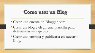 •Crear una cuenta en Blogger.com
•Crear un blog y elegir una plantilla para
determinar su aspecto.
•Crear una entrada y publicarla en nuestro
Blog.
 