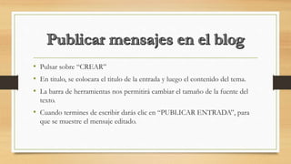 • Pulsar sobre “CREAR”
• En titulo, se colocara el titulo de la entrada y luego el contenido del tema.
• La barra de herramientas nos permitirá cambiar el tamaño de la fuente del
texto.
• Cuando termines de escribir darás clic en “PUBLICAR ENTRADA”, para
que se muestre el mensaje editado.
 
