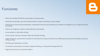 Funciones
• Editor de entradas WYSIWYG, que pueden ser programadas.
• Diseñador de plantillas, que permite personalizar el aspecto del blog sin saber código.
• Publicación en dominios personalizados, cambiando la dirección de publicación por defecto en blogspot.com a cualquier dominio
de internet.
• Adición de imágenes y videos a través del editor de entradas.
• Acceso público o restringido al blog.
• Archivo anual, mensual, semanal o diario de entradas de blog.
• Vistas dinámicas, que permiten visualizar el contenido de un blog a través de una interfáz que aprovecha las bondades de jQuery,
HTML5 y CSS3.
• Plantillas para dispositivos móviles.
• Comentarios opcionales en entradas y páginas del blog, con respuestas de segundo nivel.
• Páginas asíncronas con contenido estático.
 