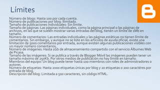 Límites
Número de blogs: Hasta 100 por cada cuenta.
Número de publicaciones por blog: Ilimitado.
Tamaño de publicaciones individuales: Sin límite.
Tamaño de páginas: Las páginas individuales, como la página principal o las páginas de
archivos, en las que se suelen mostrar varias entradas del blog, tienen un límite de 1Mb en
tamaño.
Número de comentarios: Las entradas individuales y las páginas estáticas no tienen límite de
comentarios. Sin embargo, y aunque no se liste en los artículos de ayuda oficial, existe una
limitación de 5000 comentarios por entrada, aunque existen algunas publicaciones visibles con
un mayor número comentarios.
Número de imágenes: Hasta 1Gb de almacenamiento compartido con el servicio Álbumes Web
de Picasa.
Tamaño de las imágenes: Si se publica a través de Blogger Móvil las imágenes pueden tener un
tamaño máximo de 250Kb. Por otros medios de publicación no hay límite en tamaño.
Miembros del equipo: Un blog puede tener hasta 100 miembros con roles de administradores o
autores.
Número de etiquetas: Hasta 2000 etiquetas únicas por blog y 20 etiquetas o 200 caractéres por
entrada de blog.
Descripción del blog: Limitada a 500 caracteres, sin código HTML.
 