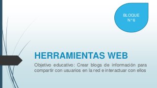 HERRAMIENTAS WEB
Objetivo educativo: Crear blogs de información para
compartir con usuarios en la red e interactuar con ellos
BLOQUE
N° 6
 
