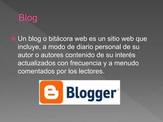  Un blog o bitácora web es un sitio web que
incluye, a modo de diario personal de su
autor o autores contenido de su interés
actualizados con frecuencia y a menudo
comentados por los lectores.
 