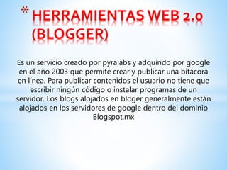 *HERRAMIENTAS WEB 2.0
(BLOGGER)
Es un servicio creado por pyralabs y adquirido por google
en el año 2003 que permite crear y publicar una bitácora
en línea. Para publicar contenidos el usuario no tiene que
escribir ningún código o instalar programas de un
servidor. Los blogs alojados en bloger generalmente están
alojados en los servidores de google dentro del dominio
Blogspot.mx
 