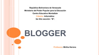 BLOGGER
República Bolivariana de Venezuela
Ministerio del Poder Popular para la Educación
Centro Educativo Montalbán
Cátedra: Informática
3er Año sección: “B”.
Profesora: Mirtha Herrera
 