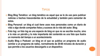 TIPOS
 Blog Blog Temático: un blog temático es aquel que se le da uso para publicar
noticias o hechos trascendentes de la actualidad y también para comentar de
estos.
 Blog Personal: un blog el cual tiene usos mas personales como un diario de
vida o algo donde compartes fotos y sucesos de la vida del autor. Blog
 Foto log: un foto log es una especie de blog en que no se escribe mucho, sino
a lo más un párrafo y lo más importante del contenido es una foto que ilustra
un momento del tiempo o un acontecimiento
 Audio Blog o Podcast: un blog en el que se publica un programa de audio
(similar a un programa de radio), normalmente de 20-60 minutos de duración y
que permite a los usuarios descargarlo a un dispositivo.
 