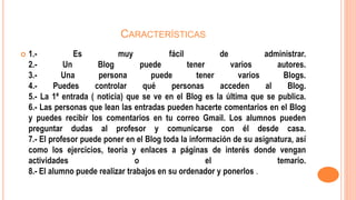 CARACTERÍSTICAS
 1.- Es muy fácil de administrar.
2.- Un Blog puede tener varios autores.
3.- Una persona puede tener varios Blogs.
4.- Puedes controlar qué personas acceden al Blog.
5.- La 1ª entrada ( noticia) que se ve en el Blog es la última que se publica.
6.- Las personas que lean las entradas pueden hacerte comentarios en el Blog
y puedes recibir los comentarios en tu correo Gmail. Los alumnos pueden
preguntar dudas al profesor y comunicarse con él desde casa.
7.- El profesor puede poner en el Blog toda la información de su asignatura, así
como los ejercicios, teoría y enlaces a páginas de interés donde vengan
actividades o el temario.
8.- El alumno puede realizar trabajos en su ordenador y ponerlos .
 