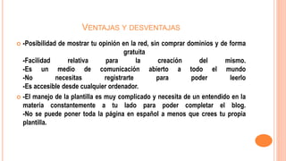 VENTAJAS Y DESVENTAJAS
 -Posibilidad de mostrar tu opinión en la red, sin comprar dominios y de forma
gratuita
-Facilidad relativa para la creación del mismo.
-Es un medio de comunicación abierto a todo el mundo
-No necesitas registrarte para poder leerlo
-Es accesible desde cualquier ordenador.
 -El manejo de la plantilla es muy complicado y necesita de un entendido en la
materia constantemente a tu lado para poder completar el blog.
-No se puede poner toda la página en español a menos que crees tu propia
plantilla.
 
