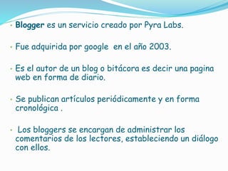 • Blogger es un servicio creado por Pyra Labs.
• Fue adquirida por google en el año 2003.
• Es el autor de un blog o bitácora es decir una pagina
web en forma de diario.
• Se publican artículos periódicamente y en forma
cronológica .
• Los bloggers se encargan de administrar los
comentarios de los lectores, estableciendo un diálogo
con ellos.
 