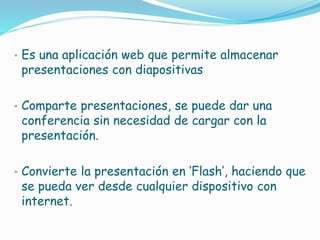 • Es una aplicación web que permite almacenar
presentaciones con diapositivas
• Comparte presentaciones, se puede dar una
conferencia sin necesidad de cargar con la
presentación.
• Convierte la presentación en ‘Flash’, haciendo que
se pueda ver desde cualquier dispositivo con
internet.
 