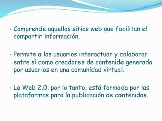 • Comprende aquellos sitios web que facilitan el
compartir información.
• Permite a los usuarios interactuar y colaborar
entre sí como creadores de contenido generado
por usuarios en una comunidad virtual.
• La Web 2.0, por lo tanto, está formada por las
plataformas para la publicación de contenidos.
 