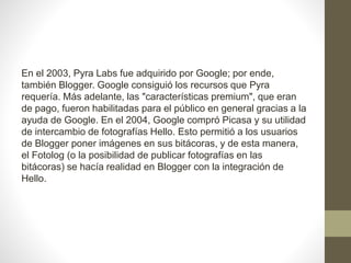 En el 2003, Pyra Labs fue adquirido por Google; por ende,
también Blogger. Google consiguió los recursos que Pyra
requería. Más adelante, las "características premium", que eran
de pago, fueron habilitadas para el público en general gracias a la
ayuda de Google. En el 2004, Google compró Picasa y su utilidad
de intercambio de fotografías Hello. Esto permitió a los usuarios
de Blogger poner imágenes en sus bitácoras, y de esta manera,
el Fotolog (o la posibilidad de publicar fotografías en las
bitácoras) se hacía realidad en Blogger con la integración de
Hello.
 