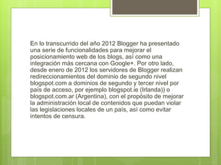 En lo transcurrido del año 2012 Blogger ha presentado
una serie de funcionalidades para mejorar el
posicionamiento web de los blogs, así como una
integración más cercana con Google+. Por otro lado,
desde enero de 2012 los servidores de Blogger realizan
redireccionamientos del dominio de segundo nivel
blogspot.com a dominios de segundo y tercer nivel por
país de acceso, por ejemplo blogspot.ie (Irlanda)) o
blogspot.com.ar (Argentina), con el propósito de mejorar
la administración local de contenidos que puedan violar
las legislaciones locales de un país, así como evitar
intentos de censura.
 