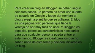 Para crear un blog en Blogger, se beben seguir
sólo tres pasos. Lo primero es crear una cuenta
de usuario en Google y luego dar nombre al
blog y elegir la plantilla que se utilizará. El blog
es una página web personal que tiene la
ventaja de ser muy fácil de usar. Y Blogger, es
especial, posee las características necesarias
para que cualquier persona pueda entrar en
este mundo. Blogger es ideal para los que no
saben nada de este tema y deciden iniciarse en
un blog.
 