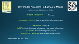 Universidad Autónoma Indígena de Mexico
Instituto intercultural del estado de Sinaloa.
TITULAR ACADÉMICO: Sergio Ortiz López
PROGGRAMA EDUCATIVO: Ingeniería en Sistema Computacionales.
MATRICULA: 16010264
MATERIA: Herramienta para la Búsqueda y Manejo de la Información.
TRABAJOS: Herramienta de google, Blogger.
NOMBRE DEL ASERORA: Irma Verónica Ordeño Borquez
17 de noviembre del año 2016
 