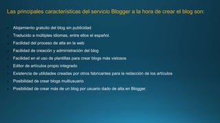 Las principales características del servicio Blogger a la hora de crear el blog son:
 Alojamiento gratuito del blog sin publicidad
 Traducido a múltiples idiomas, entre ellos el español.
 Facilidad del proceso de alta en la web
 Facilidad de creación y administración del blog
 Facilidad en el uso de plantillas para crear blogs más vistosos
 Editor de artículos propio integrado
 Existencia de utilidades creadas por otros fabricantes para la redacción de los artículos
 Posibilidad de crear blogs multiusuario
 Posibilidad de crear más de un blog por usuario dado de alta en Blogger.
 