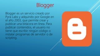 Blogger
Blogger es un servicio creado por
Pyra Labs y adquirido por Google en
el año 2003, que permite crear y
publicar una bitácora en línea. Para
publicar contenidos, el usuario no
tiene que escribir ningún código o
instalar programas de servidor o de
scripting.
 