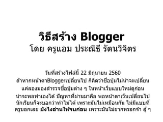 วิธีสร้าง Blogger
โดย ครูแอม ประณิธี รัตนวิจิตร
วันที่สร ้างไฟล์นี้ 22 มิถุนายน 2560
ถ ้าหากหน้าตาBloggerเปลี่ยนไป ก็คิดว่าชื่อปุ่ มไม่น่าจะเปลี่ยน
แค่ลองมองสารวจชื่อปุ่ มต่าง ๆ ในหน้าเว็บแบบใหม่ดูก่อน
น่าจะพอทาเองได ้ปัญหาที่ผ่านมาคือ พอหน้าตาเว็บเปลี่ยนไป
นักเรียนก็จะบอกว่าทาไม่ได ้เพราะมันไม่เหมือนกัน ไม่มีแบบที่
ครูบอกเลย ยังไงอ่านให้จบก่อน เพราะมันไม่ยากหรอกจ ้า สู้ๆ
 