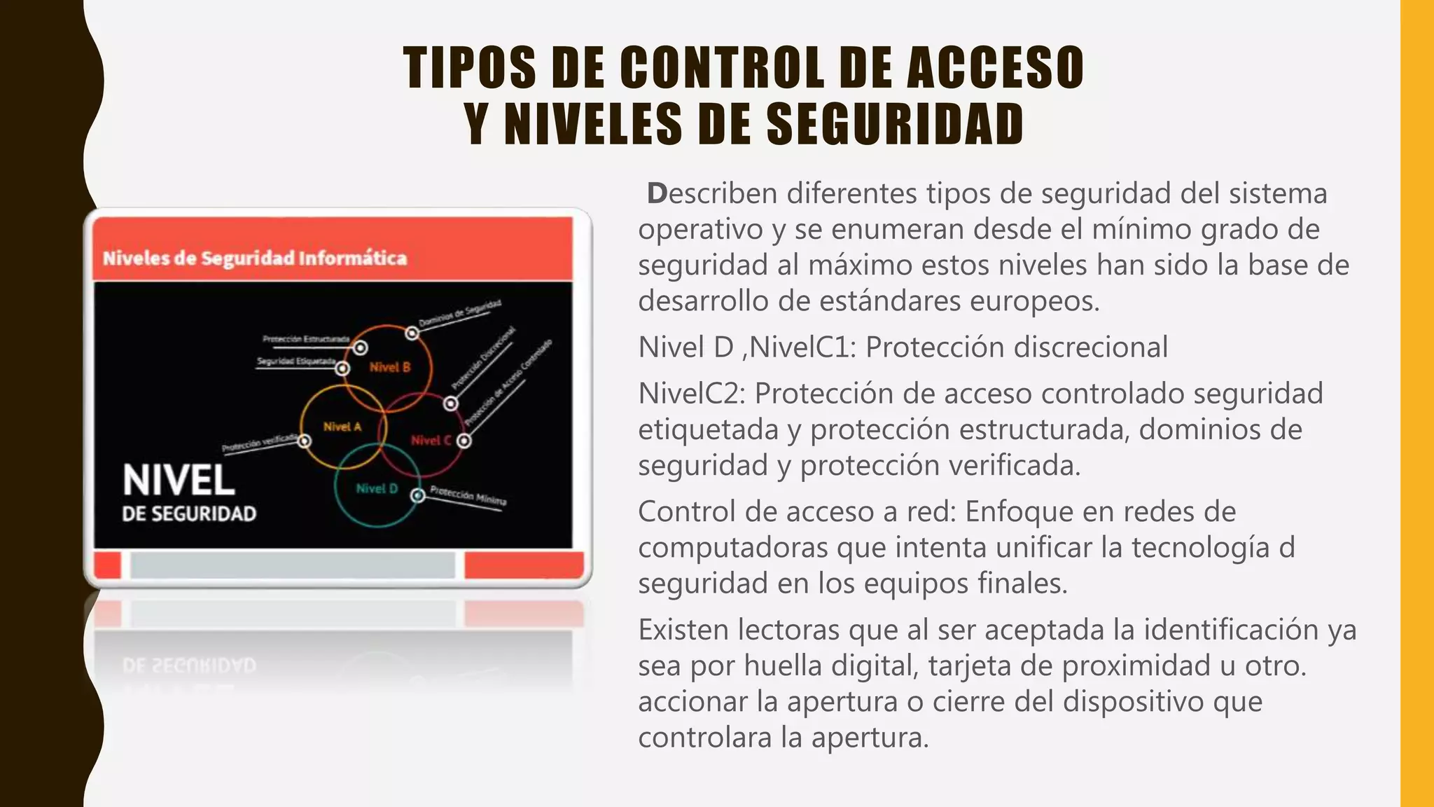 TIPOS DE CONTROL DE ACCESO
Y NIVELES DE SEGURIDAD
Describen diferentes tipos de seguridad del sistema
operativo y se enumeran desde el mínimo grado de
seguridad al máximo estos niveles han sido la base de
desarrollo de estándares europeos.
Nivel D ,NivelC1: Protección discrecional
NivelC2: Protección de acceso controlado seguridad
etiquetada y protección estructurada, dominios de
seguridad y protección verificada.
Control de acceso a red: Enfoque en redes de
computadoras que intenta unificar la tecnología d
seguridad en los equipos finales.
Existen lectoras que al ser aceptada la identificación ya
sea por huella digital, tarjeta de proximidad u otro.
accionar la apertura o cierre del dispositivo que
controlara la apertura.
 