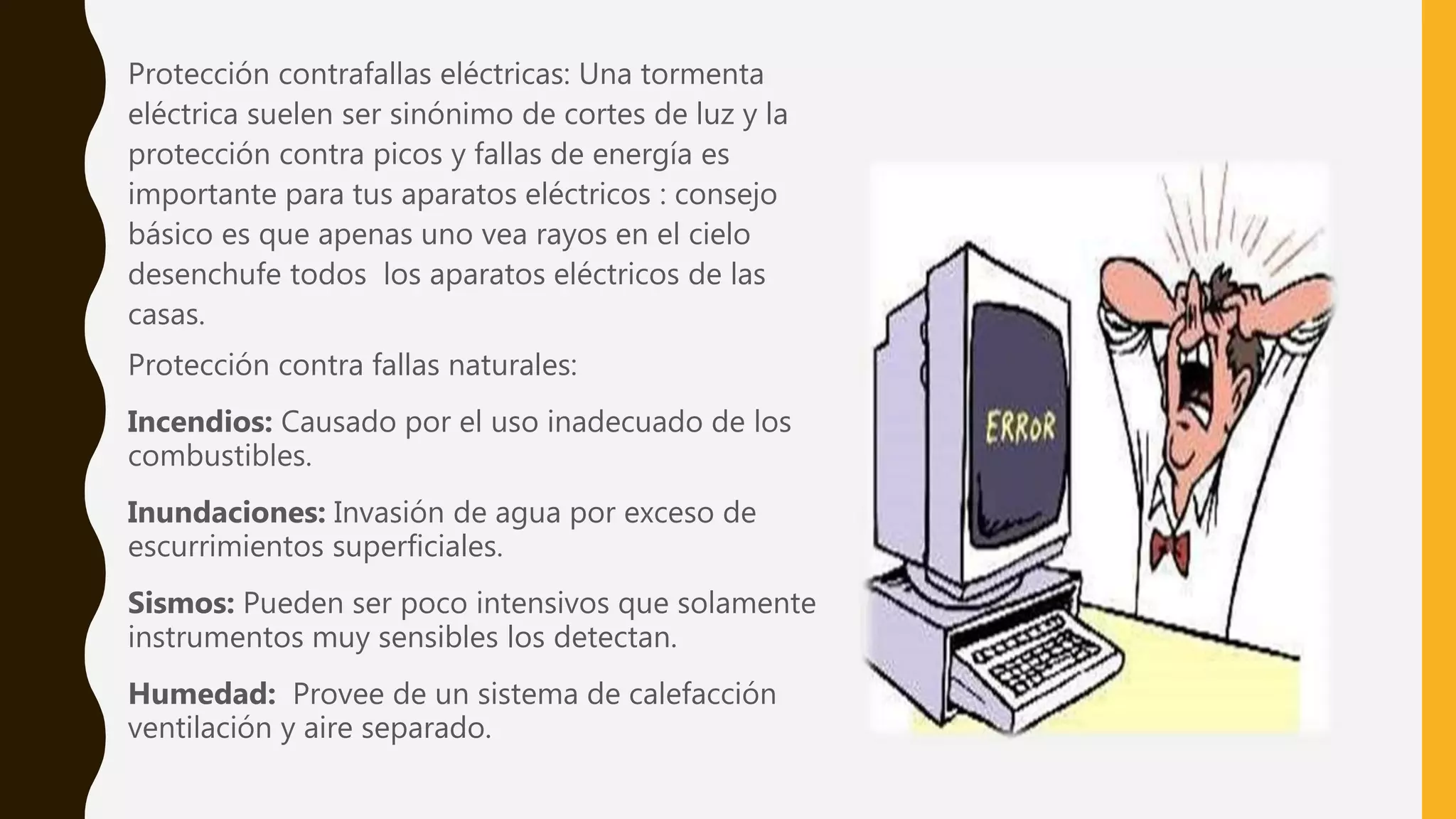 Protección contrafallas eléctricas: Una tormenta
eléctrica suelen ser sinónimo de cortes de luz y la
protección contra picos y fallas de energía es
importante para tus aparatos eléctricos : consejo
básico es que apenas uno vea rayos en el cielo
desenchufe todos los aparatos eléctricos de las
casas.
Protección contra fallas naturales:
Incendios: Causado por el uso inadecuado de los
combustibles.
Inundaciones: Invasión de agua por exceso de
escurrimientos superficiales.
Sismos: Pueden ser poco intensivos que solamente
instrumentos muy sensibles los detectan.
Humedad: Provee de un sistema de calefacción
ventilación y aire separado.
 