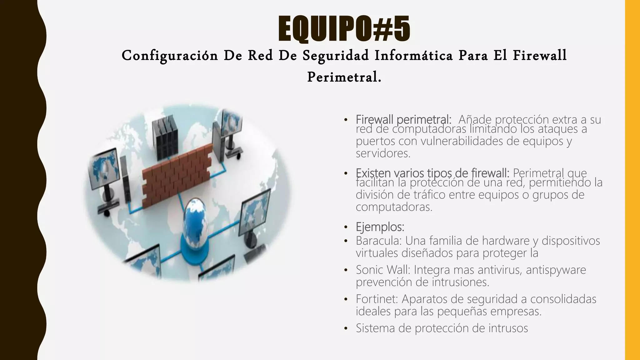 EQUIPO#5
Configuración De Red De Seguridad Informática Para El Firewall
Perimetral.
• Firewall perimetral: Añade protección extra a su
red de computadoras limitando los ataques a
puertos con vulnerabilidades de equipos y
servidores.
• Existen varios tipos de firewall: Perimetral que
facilitan la protección de una red, permitiendo la
división de tráfico entre equipos o grupos de
computadoras.
• Ejemplos:
• Baracula: Una familia de hardware y dispositivos
virtuales diseñados para proteger la
• Sonic Wall: Integra mas antivirus, antispyware
prevención de intrusiones.
• Fortinet: Aparatos de seguridad a consolidadas
ideales para las pequeñas empresas.
• Sistema de protección de intrusos
 