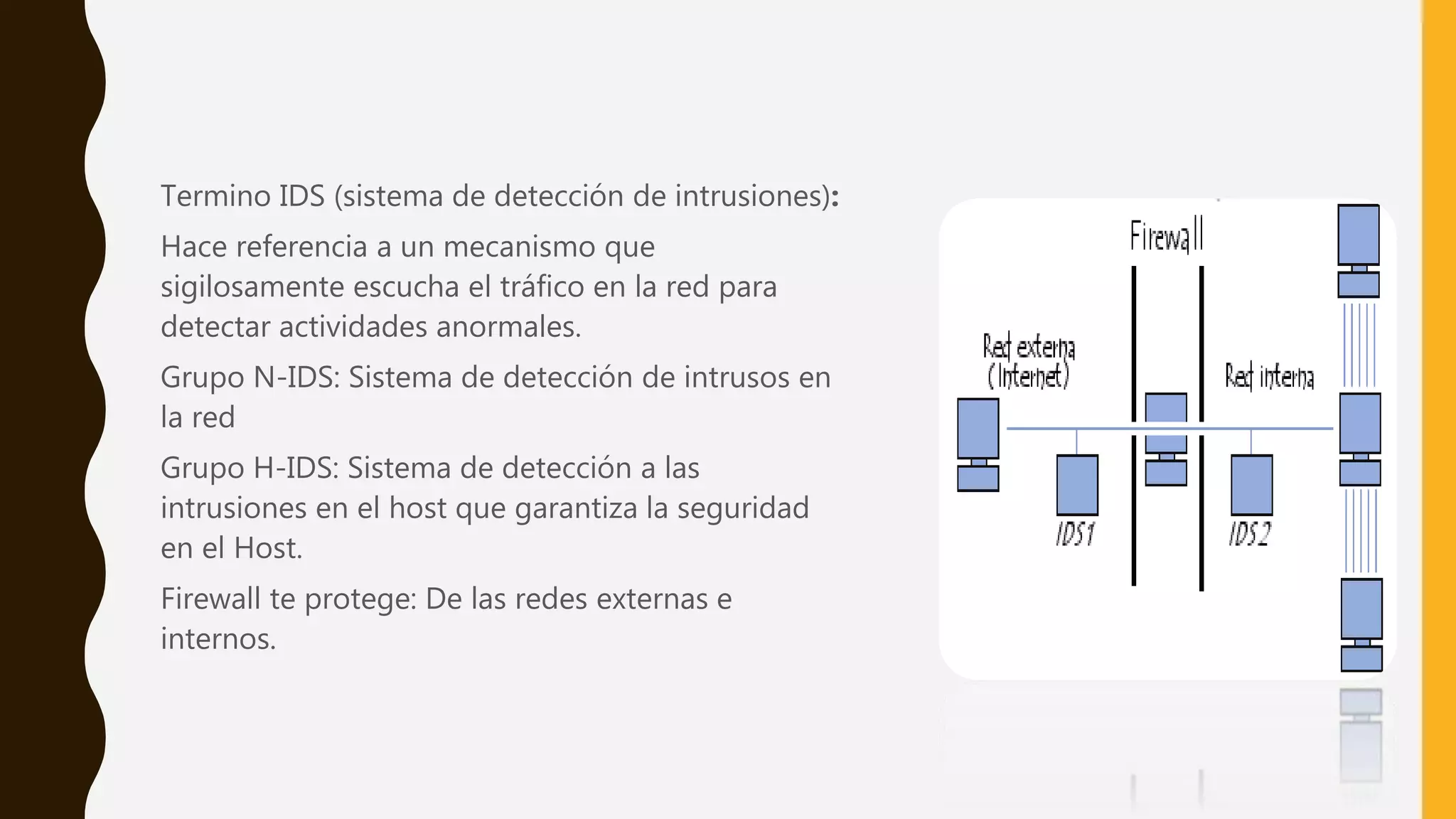 Termino IDS (sistema de detección de intrusiones):
Hace referencia a un mecanismo que
sigilosamente escucha el tráfico en la red para
detectar actividades anormales.
Grupo N-IDS: Sistema de detección de intrusos en
la red
Grupo H-IDS: Sistema de detección a las
intrusiones en el host que garantiza la seguridad
en el Host.
Firewall te protege: De las redes externas e
internos.
 