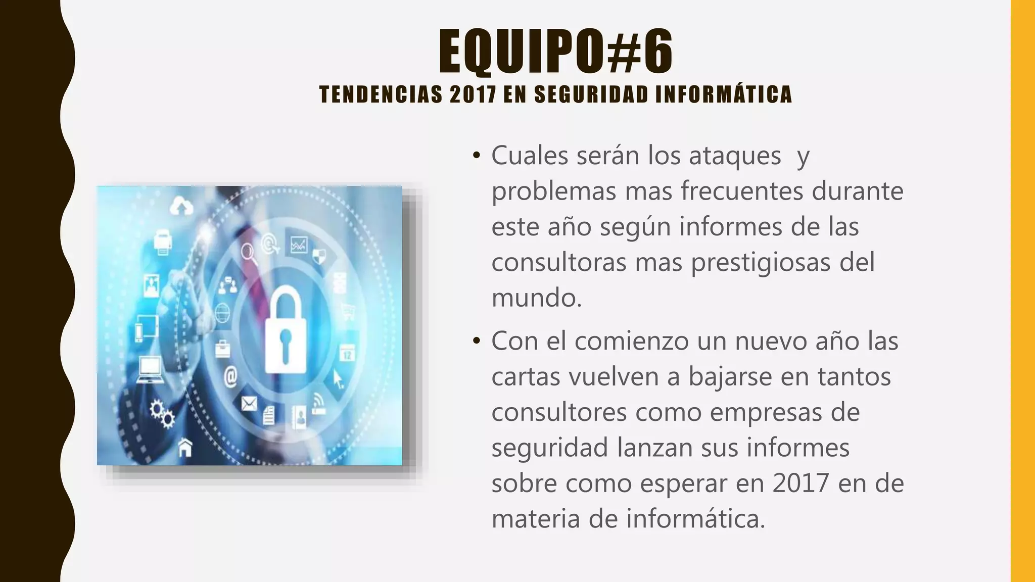 EQUIPO#6
TENDENCIAS 2017 EN SEGURIDAD INFORMÁTICA
• Cuales serán los ataques y
problemas mas frecuentes durante
este año según informes de las
consultoras mas prestigiosas del
mundo.
• Con el comienzo un nuevo año las
cartas vuelven a bajarse en tantos
consultores como empresas de
seguridad lanzan sus informes
sobre como esperar en 2017 en de
materia de informática.
 