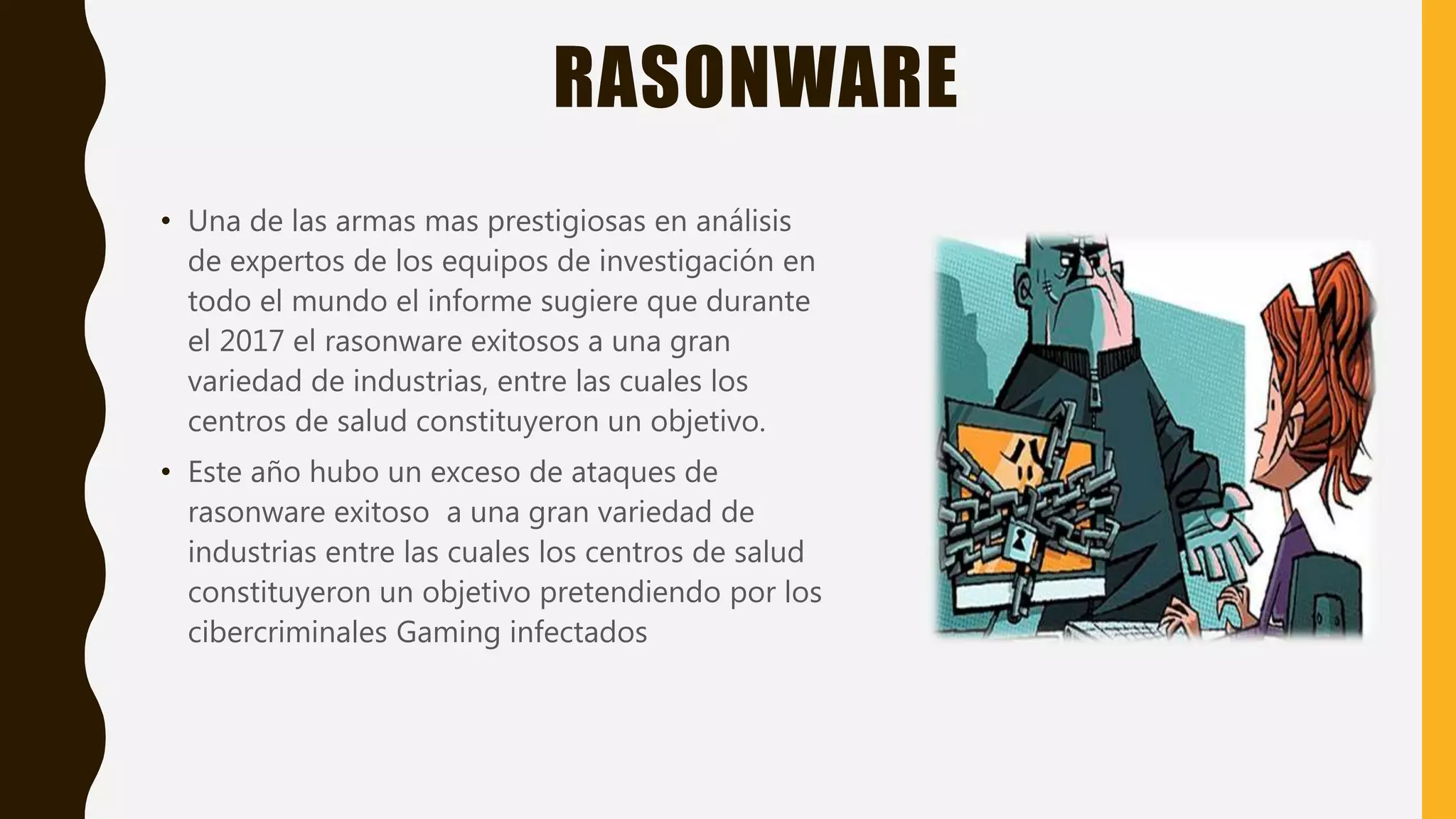 RASONWARE
• Una de las armas mas prestigiosas en análisis
de expertos de los equipos de investigación en
todo el mundo el informe sugiere que durante
el 2017 el rasonware exitosos a una gran
variedad de industrias, entre las cuales los
centros de salud constituyeron un objetivo.
• Este año hubo un exceso de ataques de
rasonware exitoso a una gran variedad de
industrias entre las cuales los centros de salud
constituyeron un objetivo pretendiendo por los
cibercriminales Gaming infectados
 
