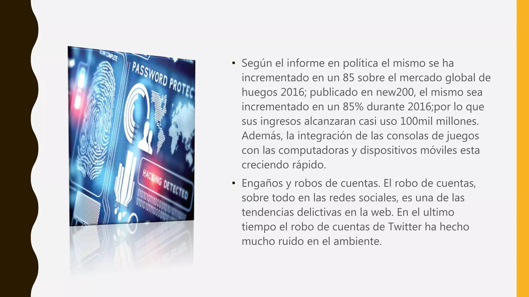 • Según el informe en política el mismo se ha
incrementado en un 85 sobre el mercado global de
huegos 2016; publicado en new200, el mismo sea
incrementado en un 85% durante 2016;por lo que
sus ingresos alcanzaran casi uso 100mil millones.
Además, la integración de las consolas de juegos
con las computadoras y dispositivos móviles esta
creciendo rápido.
• Engaños y robos de cuentas. El robo de cuentas,
sobre todo en las redes sociales, es una de las
tendencias delictivas en la web. En el ultimo
tiempo el robo de cuentas de Twitter ha hecho
mucho ruido en el ambiente.
 