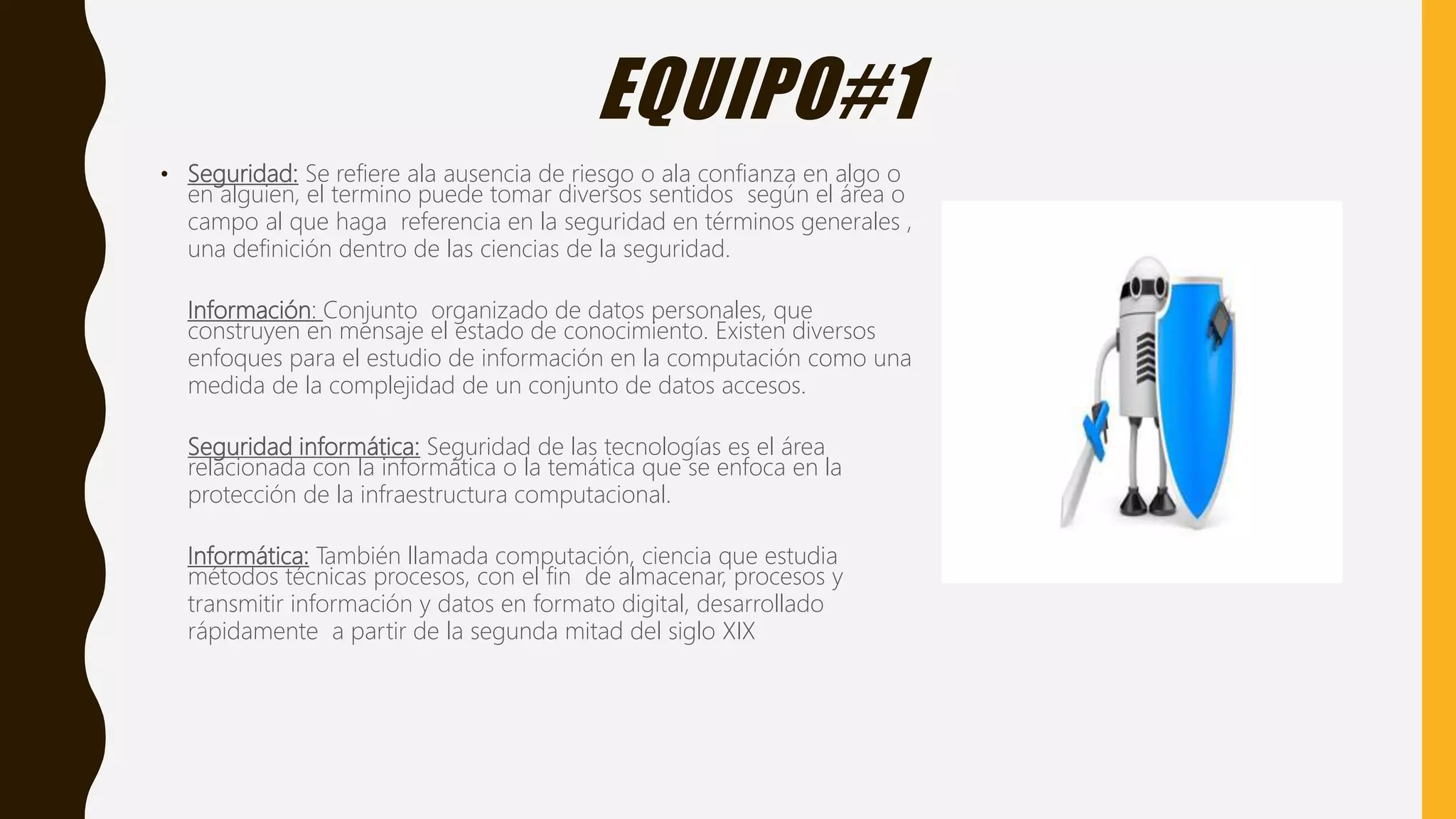 EQUIPO#1
• Seguridad: Se refiere ala ausencia de riesgo o ala confianza en algo o
en alguien, el termino puede tomar diversos sentidos según el área o
campo al que haga referencia en la seguridad en términos generales ,
una definición dentro de las ciencias de la seguridad.
Información: Conjunto organizado de datos personales, que
construyen en mensaje el estado de conocimiento. Existen diversos
enfoques para el estudio de información en la computación como una
medida de la complejidad de un conjunto de datos accesos.
Seguridad informática: Seguridad de las tecnologías es el área
relacionada con la informática o la temática que se enfoca en la
protección de la infraestructura computacional.
Informática: También llamada computación, ciencia que estudia
métodos técnicas procesos, con el fin de almacenar, procesos y
transmitir información y datos en formato digital, desarrollado
rápidamente a partir de la segunda mitad del siglo XIX
 