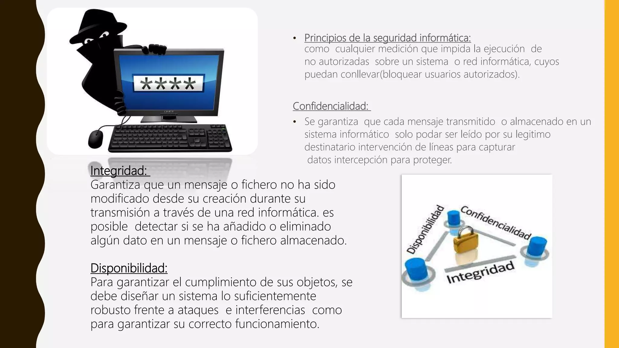 • Principios de la seguridad informática:
como cualquier medición que impida la ejecución de
no autorizadas sobre un sistema o red informática, cuyos
puedan conllevar(bloquear usuarios autorizados).
Confidencialidad:
• Se garantiza que cada mensaje transmitido o almacenado en un
sistema informático solo podar ser leído por su legitimo
destinatario intervención de líneas para capturar
datos intercepción para proteger.
Integridad:
Garantiza que un mensaje o fichero no ha sido
modificado desde su creación durante su
transmisión a través de una red informática. es
posible detectar si se ha añadido o eliminado
algún dato en un mensaje o fichero almacenado.
Disponibilidad:
Para garantizar el cumplimiento de sus objetos, se
debe diseñar un sistema lo suficientemente
robusto frente a ataques e interferencias como
para garantizar su correcto funcionamiento.
 