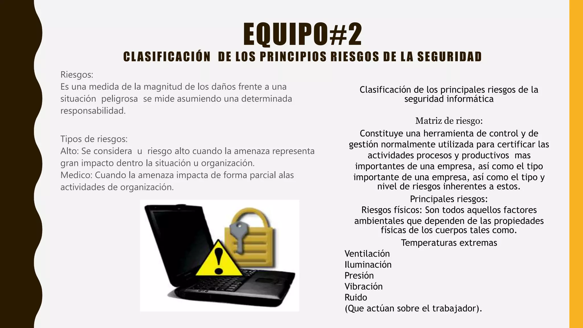 EQUIPO#2
CLASIFICACIÓN DE LOS PRINCIPIOS RIESGOS DE LA SEGURIDAD
Riesgos:
Es una medida de la magnitud de los daños frente a una
situación peligrosa se mide asumiendo una determinada
responsabilidad.
Tipos de riesgos:
Alto: Se considera u riesgo alto cuando la amenaza representa
gran impacto dentro la situación u organización.
Medico: Cuando la amenaza impacta de forma parcial alas
actividades de organización.
Clasificación de los principales riesgos de la
seguridad informática
Matriz de riesgo:
Constituye una herramienta de control y de
gestión normalmente utilizada para certificar las
actividades procesos y productivos mas
importantes de una empresa, así como el tipo
importante de una empresa, así como el tipo y
nivel de riesgos inherentes a estos.
Principales riesgos:
Riesgos físicos: Son todos aquellos factores
ambientales que dependen de las propiedades
físicas de los cuerpos tales como.
Temperaturas extremas
Ventilación
Iluminación
Presión
Vibración
Ruido
(Que actúan sobre el trabajador).
 