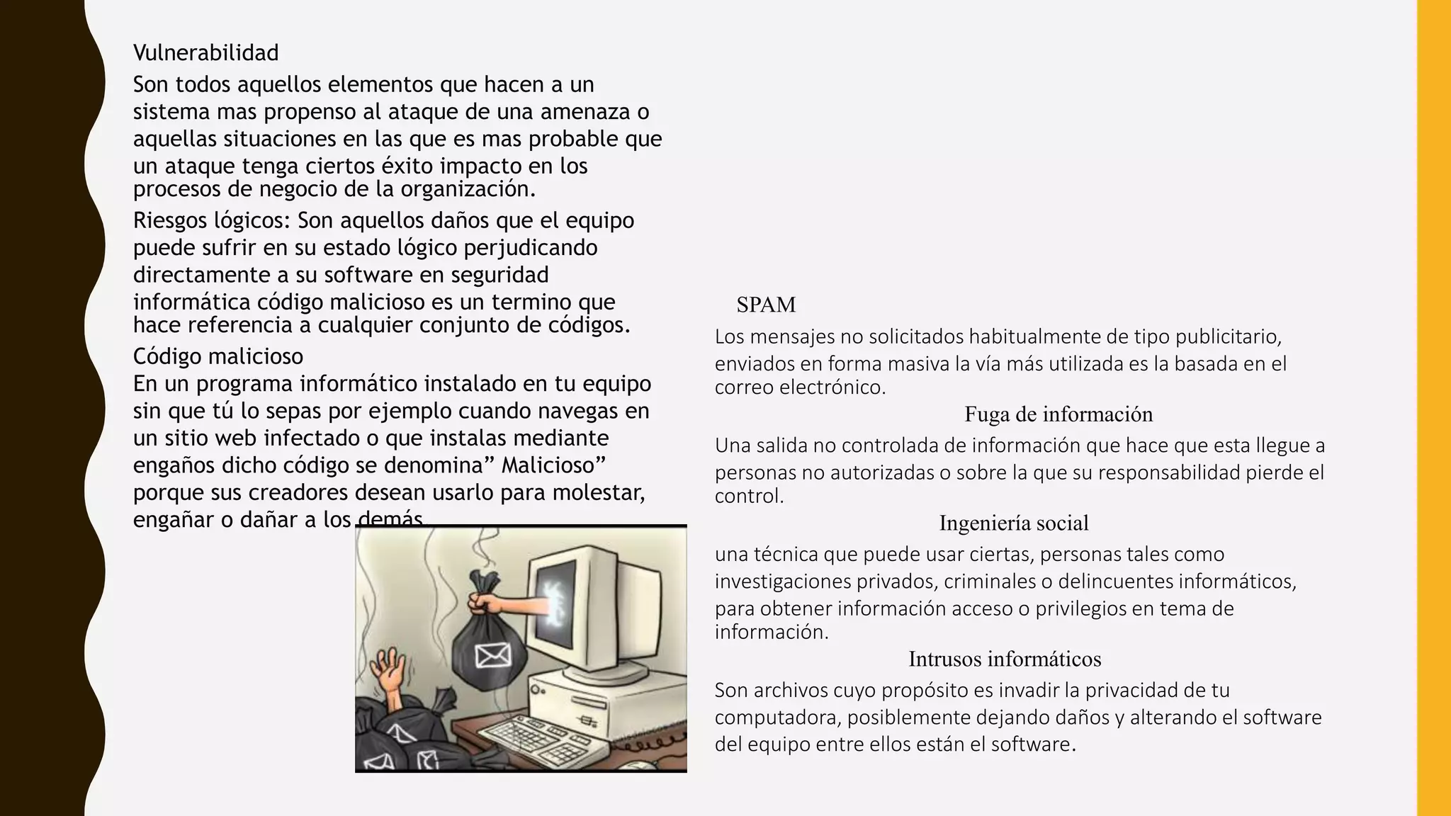 SPAM
Los mensajes no solicitados habitualmente de tipo publicitario,
enviados en forma masiva la vía más utilizada es la basada en el
correo electrónico.
Fuga de información
Una salida no controlada de información que hace que esta llegue a
personas no autorizadas o sobre la que su responsabilidad pierde el
control.
Ingeniería social
una técnica que puede usar ciertas, personas tales como
investigaciones privados, criminales o delincuentes informáticos,
para obtener información acceso o privilegios en tema de
información.
Intrusos informáticos
Son archivos cuyo propósito es invadir la privacidad de tu
computadora, posiblemente dejando daños y alterando el software
del equipo entre ellos están el software.
Vulnerabilidad
Son todos aquellos elementos que hacen a un
sistema mas propenso al ataque de una amenaza o
aquellas situaciones en las que es mas probable que
un ataque tenga ciertos éxito impacto en los
procesos de negocio de la organización.
Riesgos lógicos: Son aquellos daños que el equipo
puede sufrir en su estado lógico perjudicando
directamente a su software en seguridad
informática código malicioso es un termino que
hace referencia a cualquier conjunto de códigos.
Código malicioso
En un programa informático instalado en tu equipo
sin que tú lo sepas por ejemplo cuando navegas en
un sitio web infectado o que instalas mediante
engaños dicho código se denomina” Malicioso”
porque sus creadores desean usarlo para molestar,
engañar o dañar a los demás.
 