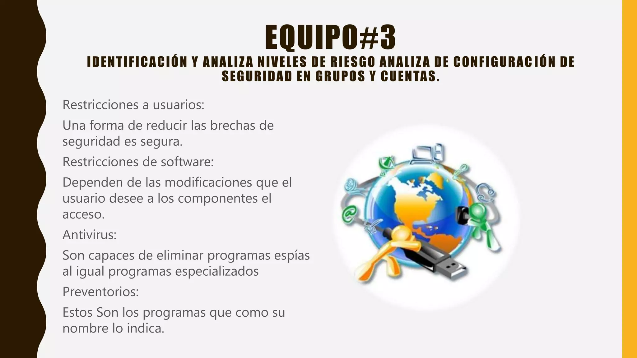 EQUIPO#3
IDENTIFICACIÓN Y ANALIZA NIVELES DE RIESGO ANALIZA DE CONFIGURAC IÓN DE
SEGURIDAD EN GRUPOS Y CUENTAS.
Restricciones a usuarios:
Una forma de reducir las brechas de
seguridad es segura.
Restricciones de software:
Dependen de las modificaciones que el
usuario desee a los componentes el
acceso.
Antivirus:
Son capaces de eliminar programas espías
al igual programas especializados
Preventorios:
Estos Son los programas que como su
nombre lo indica.
 