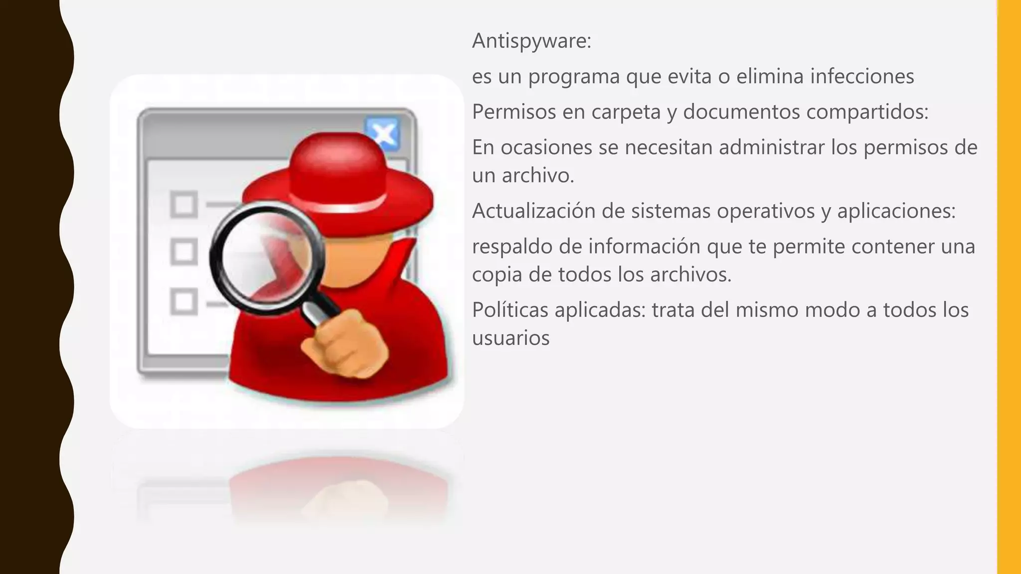 Antispyware:
es un programa que evita o elimina infecciones
Permisos en carpeta y documentos compartidos:
En ocasiones se necesitan administrar los permisos de
un archivo.
Actualización de sistemas operativos y aplicaciones:
respaldo de información que te permite contener una
copia de todos los archivos.
Políticas aplicadas: trata del mismo modo a todos los
usuarios
 