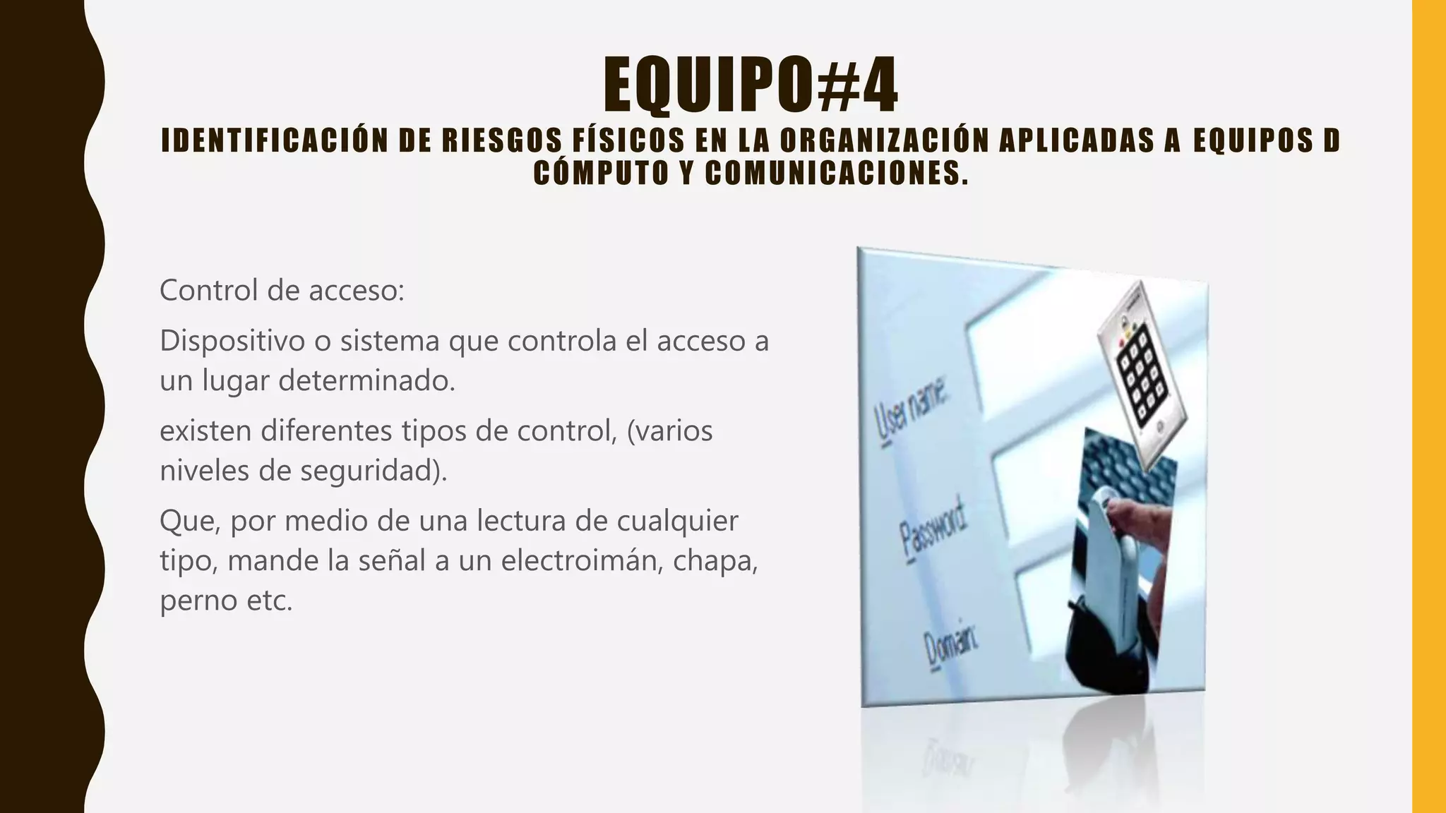 EQUIPO#4
IDENTIFICACIÓN DE RIESGOS FÍSICOS EN LA ORGANIZACIÓN APLICADAS A EQUIPOS D
CÓMPUTO Y COMUNICACIONES.
Control de acceso:
Dispositivo o sistema que controla el acceso a
un lugar determinado.
existen diferentes tipos de control, (varios
niveles de seguridad).
Que, por medio de una lectura de cualquier
tipo, mande la señal a un electroimán, chapa,
perno etc.
 