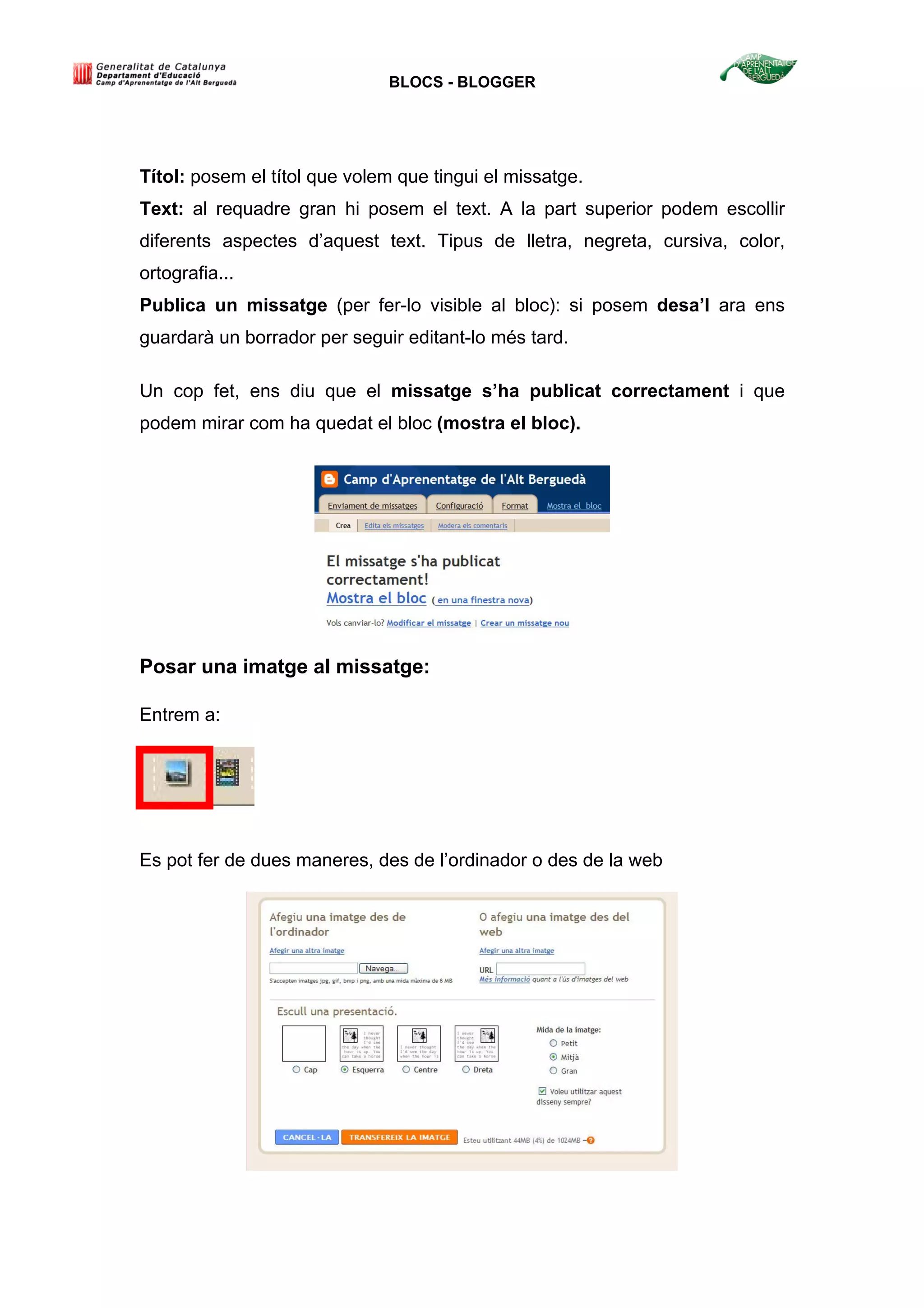BLOCS - BLOGGER
Títol: posem el títol que volem que tingui el missatge.
Text: al requadre gran hi posem el text. A la part superior podem escollir
diferents aspectes d’aquest text. Tipus de lletra, negreta, cursiva, color,
ortografia...
Publica un missatge (per fer-lo visible al bloc): si posem desa’l ara ens
guardarà un borrador per seguir editant-lo més tard.
Un cop fet, ens diu que el missatge s’ha publicat correctament i que
podem mirar com ha quedat el bloc (mostra el bloc).
Posar una imatge al missatge:
Entrem a:
Es pot fer de dues maneres, des de l’ordinador o des de la web
 