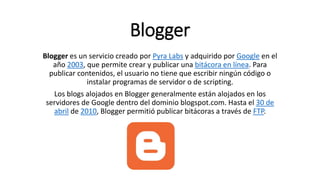 Blogger
Blogger es un servicio creado por Pyra Labs y adquirido por Google en el
año 2003, que permite crear y publicar una bitácora en línea. Para
publicar contenidos, el usuario no tiene que escribir ningún código o
instalar programas de servidor o de scripting.
Los blogs alojados en Blogger generalmente están alojados en los
servidores de Google dentro del dominio blogspot.com. Hasta el 30 de
abril de 2010, Blogger permitió publicar bitácoras a través de FTP.
 
