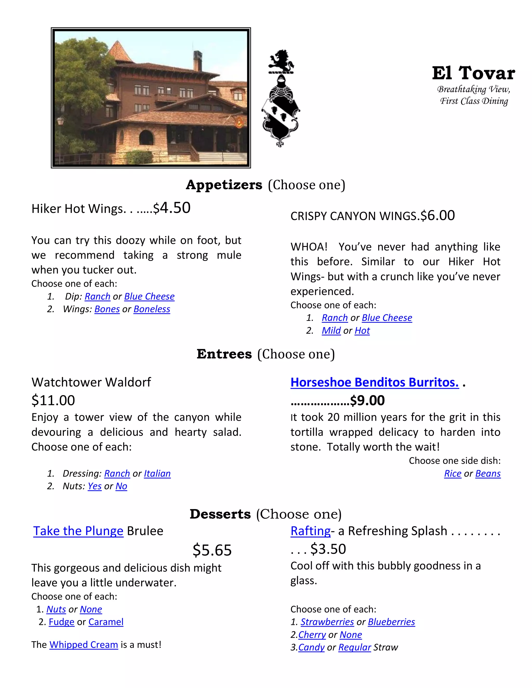 Appetizers (Choose one)
Hiker Hot Wings. . .….$4.50
You can try this doozy while on foot, but
we recommend taking a strong mule
when you tucker out.
Choose one of each:
1. Dip: Ranch or Blue Cheese
2. Wings: Bones or Boneless
CRISPY CANYON WINGS.$6.00
WHOA! You’ve never had anything like
this before. Similar to our Hiker Hot
Wings- but with a crunch like you’ve never
experienced.
Choose one of each:
1. Ranch or Blue Cheese
2. Mild or Hot
Entrees (Choose one)
Watchtower Waldorf
$11.00
Enjoy a tower view of the canyon while
devouring a delicious and hearty salad.
Choose one of each:
1. Dressing: Ranch or Italian
2. Nuts: Yes or No
Horseshoe Benditos Burritos. .
………………$9.00
It took 20 million years for the grit in this
tortilla wrapped delicacy to harden into
stone. Totally worth the wait!
Choose one side dish:
Rice or Beans
Desserts (Choose one)
Take the Plunge Brulee
$5.65
This gorgeous and delicious dish might
leave you a little underwater.
Choose one of each:
1. Nuts or None
2. Fudge or Caramel
The Whipped Cream is a must!
Rafting- a Refreshing Splash . . . . . . . .
. . . $3.50
Cool off with this bubbly goodness in a
glass.
Choose one of each:
1. Strawberries or Blueberries
2.Cherry or None
3.Candy or Regular Straw
El Tovar
Breathtaking View,
First Class Dining
 