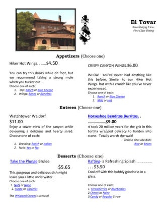 Appetizers (Choose one)
Hiker Hot Wings. . .….$4.50
You can try this doozy while on foot, but
we recommend taking a strong mule
when you tucker out.
Choose one of each:
1. Dip: Ranch or Blue Cheese
2. Wings: Bones or Boneless
CRISPY CANYON WINGS.$6.00
WHOA! You’ve never had anything like
this before. Similar to our Hiker Hot
Wings- but with a crunch like you’ve never
experienced.
Choose one of each:
1. Ranch or Blue Cheese
2. Mild or Hot
Entrees (Choose one)
Watchtower Waldorf
$11.00
Enjoy a tower view of the canyon while
devouring a delicious and hearty salad.
Choose one of each:
1. Dressing: Ranch or Italian
2. Nuts: Yes or No
Horseshoe Benditos Burritos. .
………………$9.00
It took 20 million years for the grit in this
tortilla wrapped delicacy to harden into
stone. Totally worth the wait!
Choose one side dish:
Rice or Beans
Desserts (Choose one)
Take the Plunge Brulee
$5.65
This gorgeous and delicious dish might
leave you a little underwater.
Choose one of each:
1. Nuts or None
2. Fudge or Caramel
The Whipped Cream is a must!
Rafting- a Refreshing Splash . . . . . . . .
. . . $3.50
Cool off with this bubbly goodness in a
glass.
Choose one of each:
1. Strawberries or Blueberries
2.Cherry or None
3.Candy or Regular Straw
El Tovar
Breathtaking View,
First Class Dining
 