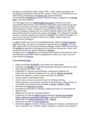 del blog sin necesidad de saber código HTML ni CSS, fuentes tipográficas de
Google para personalizar el tipo de letra usado en cada uno de los elementos de
texto del blog, estadísticas de analítica web, páginas estáticas,
previsualización WYSIWYGde nuevas entradas de blog e integración con Google
Apps, entre otras mejoras.
En el año 2011 renovó su interfaz gráfica de usuario, presentó una nueva
característica denominada vistas dinámicas, desarrolló nuevas aplicaciones para
dispositivos móviles con sistemas operativos Android y iOS así como plantillas
para dispositivos móviles, y empezó una transición para dejar de dar soporte a
cuentas de Blogger antiguas que no se habían utilizado desde el año 2007, y así,
pasar definitivamente al sistema de cuentas de Google. Con la llegada de Google+
comenzó a ofrecer integración de perfiles de Blogger con perfiles de Google+, lo
que a su vez permitió compartir contenido en Google+ desde el panel de
administración de Blogger.
En 2012 presentó una serie de funcionalidades para mejorar el posicionamiento
web de los blogs, así como una integración más cercana con Google+. Por otro
lado, desde enero de 2012 los servidores de Blogger realizan redireccionamientos
del dominio de segundo nivel blogspot.com a dominios de segundo y tercer nivel
por país de acceso, por ejemplo blogspot.ie (Irlanda))
o blogspot.com.ar (Argentina), con el propósito de mejorar la administración local
de contenidos que puedan violar las legislaciones locales de un país, así como
evitar intentos de censura.
Funcionalidades[editar]
 Editor de entradas WYSIWYG, que pueden ser programadas.
 Diseñador de plantillas, que permite personalizar el aspecto del blog sin tener
conocimientos de HTML o CSS.
 Publicación en dominios personalizados, cambiando la dirección de
publicación por defecto en blogspot.com a cualquier dominio de internet.
 Adición de imágenes y videos a través del editor de entradas.
 Acceso público o restringido al blog.
 Archivo anual, mensual, semanal o diario de entradas del blog.
 Vistas dinámicas, que permiten visualizar el contenido de un blog a través de
una interfaz que aprovecha las bondades de jQuery, HTML5 y CSS3.
 Plantillas para dispositivos móviles.
 Comentarios opcionales en entradas y páginas del blog, con respuestas de
segundo nivel.
 Páginas asíncronas con contenido estático.
 Publicación a través de telefonía móvil mediante el servicio de mensajes
cortos, sistema de mensajería multimedia y aplicaciones oficiales para
dispositivos con sistemas operativos iOS o Android.
 Publicación a través de correo electrónico.
 Sindicación RSS de entradas del blog, entradas por etiquetas, comentarios del
blog, comentarios por entradas, páginas estáticas y comentarios por páginas.
 